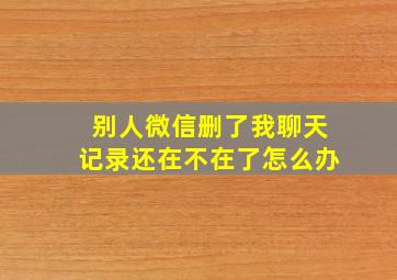 别人微信删了我聊天记录还在不在了怎么办