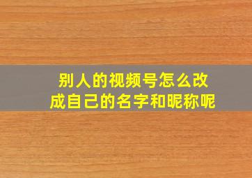 别人的视频号怎么改成自己的名字和昵称呢