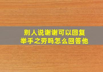 别人说谢谢可以回复举手之劳吗怎么回答他