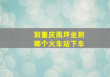 到重庆南坪坐到哪个火车站下车