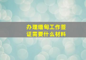 办理缅甸工作签证需要什么材料