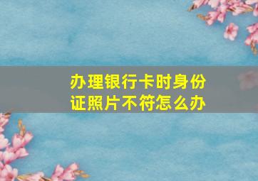 办理银行卡时身份证照片不符怎么办