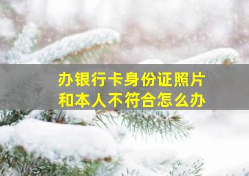 办银行卡身份证照片和本人不符合怎么办