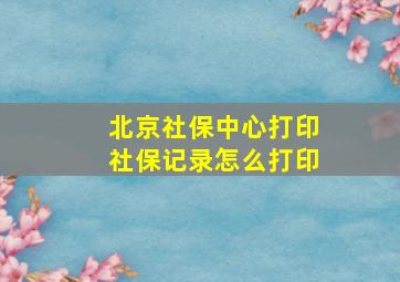 北京社保中心打印社保记录怎么打印