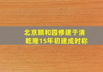 北京颐和园修建于清乾隆15年初建成时称