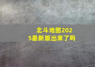 北斗地图2025最新版出来了吗