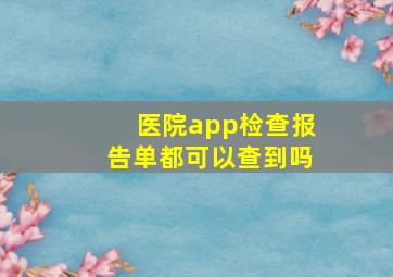 医院app检查报告单都可以查到吗