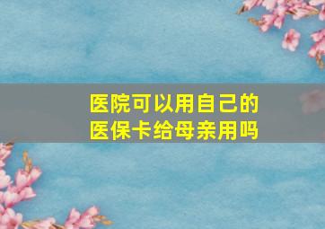 医院可以用自己的医保卡给母亲用吗