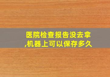 医院检查报告没去拿,机器上可以保存多久