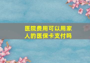 医院费用可以用家人的医保卡支付吗