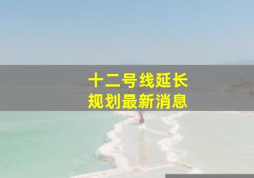 十二号线延长规划最新消息