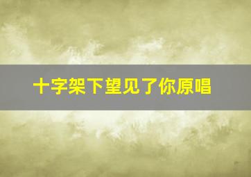 十字架下望见了你原唱