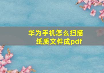 华为手机怎么扫描纸质文件成pdf