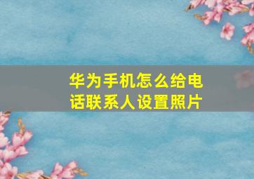 华为手机怎么给电话联系人设置照片