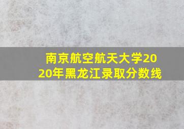 南京航空航天大学2020年黑龙江录取分数线