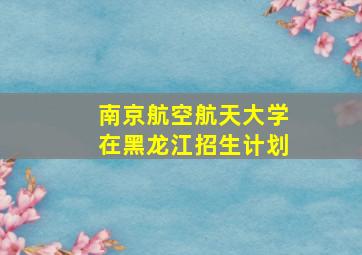 南京航空航天大学在黑龙江招生计划