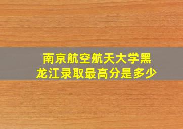 南京航空航天大学黑龙江录取最高分是多少