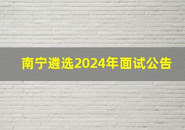 南宁遴选2024年面试公告