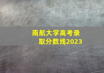 南航大学高考录取分数线2023