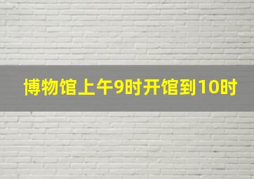 博物馆上午9时开馆到10时