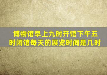 博物馆早上九时开馆下午五时闭馆每天的展览时间是几时