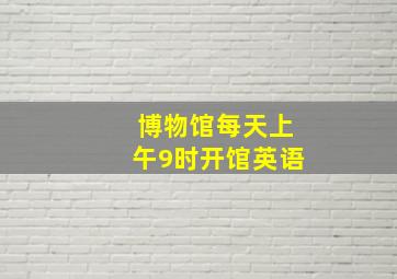 博物馆每天上午9时开馆英语