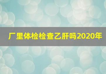 厂里体检检查乙肝吗2020年