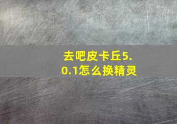 去吧皮卡丘5.0.1怎么换精灵