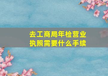 去工商局年检营业执照需要什么手续