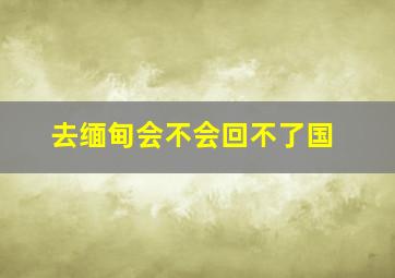 去缅甸会不会回不了国