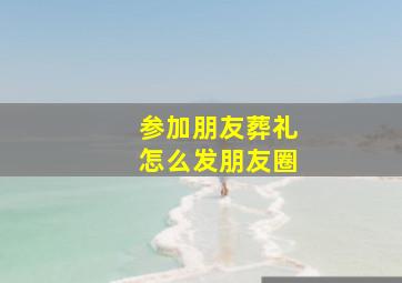 参加朋友葬礼怎么发朋友圈