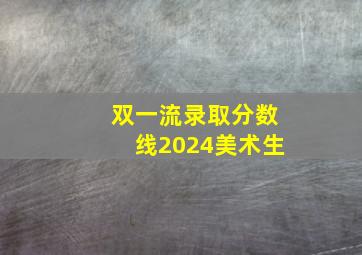 双一流录取分数线2024美术生