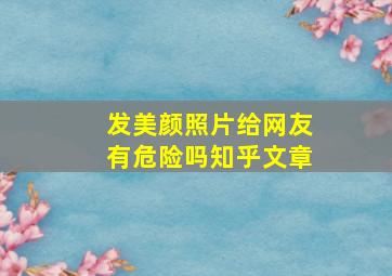 发美颜照片给网友有危险吗知乎文章