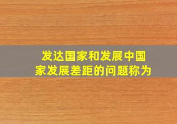 发达国家和发展中国家发展差距的问题称为