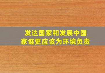 发达国家和发展中国家谁更应该为环境负责