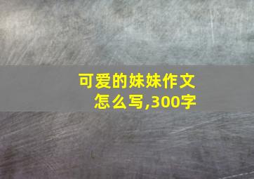 可爱的妹妹作文怎么写,300字