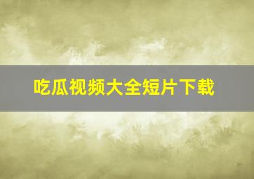 吃瓜视频大全短片下载