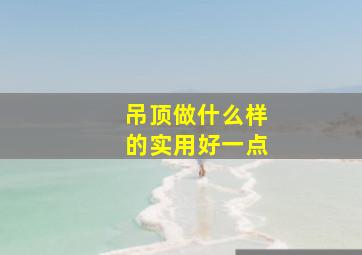 吊顶做什么样的实用好一点