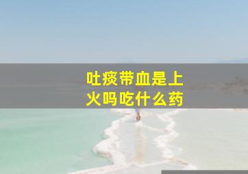 吐痰带血是上火吗吃什么药