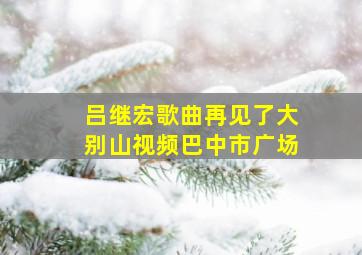 吕继宏歌曲再见了大别山视频巴中市广场