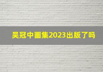 吴冠中画集2023出版了吗