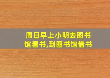 周日早上小明去图书馆看书,到图书馆借书