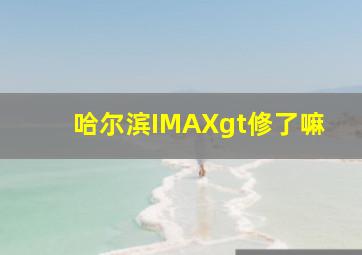 哈尔滨IMAXgt修了嘛