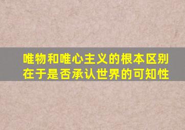 唯物和唯心主义的根本区别在于是否承认世界的可知性