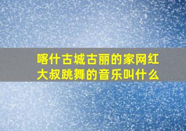 喀什古城古丽的家网红大叔跳舞的音乐叫什么