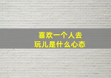 喜欢一个人去玩儿是什么心态