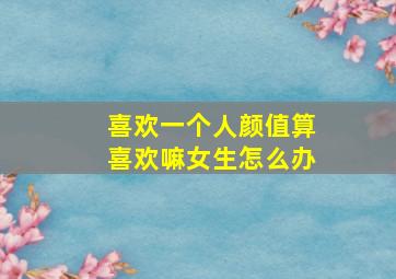 喜欢一个人颜值算喜欢嘛女生怎么办