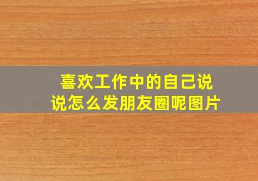 喜欢工作中的自己说说怎么发朋友圈呢图片