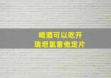 喝酒可以吃开瑞坦氯雷他定片