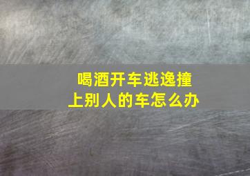 喝酒开车逃逸撞上别人的车怎么办